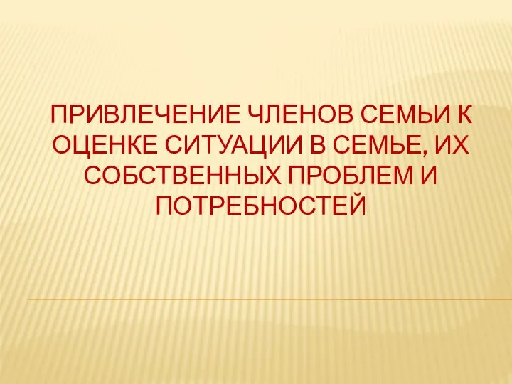 ПРИВЛЕЧЕНИЕ ЧЛЕНОВ СЕМЬИ К ОЦЕНКЕ СИТУАЦИИ В СЕМЬЕ, ИХ СОБСТВЕННЫХ ПРОБЛЕМ И ПОТРЕБНОСТЕЙ