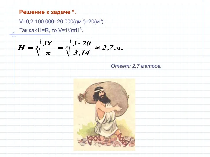 Решение к задаче *. V=0,2. 100 000=20 000(дм3)=20(м3). Так как H=R, то V=1/3πH3. Ответ: 2,7 метров.