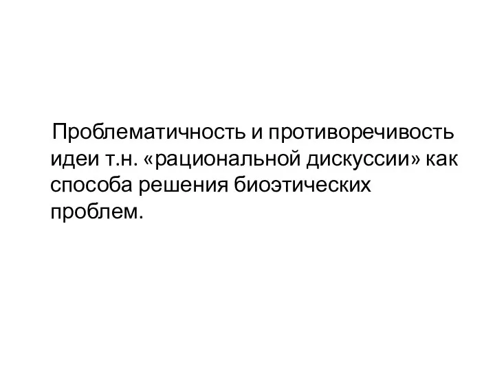 Проблематичность и противоречивость идеи т.н. «рациональной дискуссии» как способа решения биоэтических проблем.