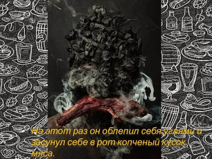 На этот раз он облепил себя углями и засунул себе в рот копченый кусок мяса.