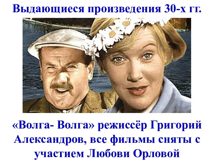 Выдающиеся произведения 30-х гг. «Волга- Волга» режиссёр Григорий Александров, все фильмы сняты с участием Любови Орловой