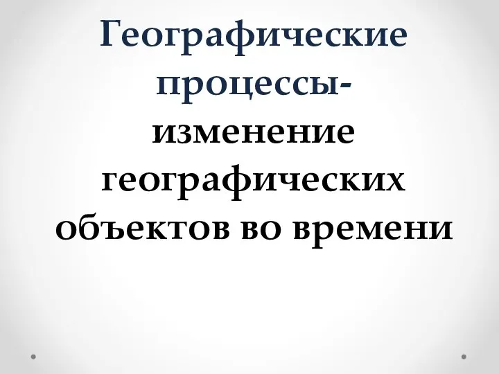 Географические процессы- изменение географических объектов во времени