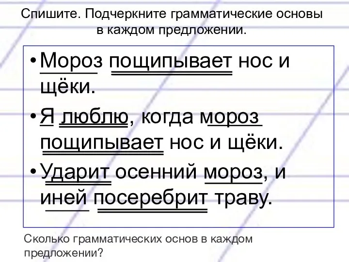 Спишите. Подчеркните грамматические основы в каждом предложении. Мороз пощипывает нос и щёки.