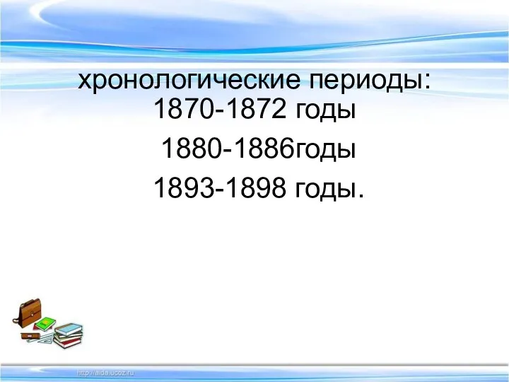 хронологические периоды: 1870-1872 годы 1880-1886годы 1893-1898 годы.