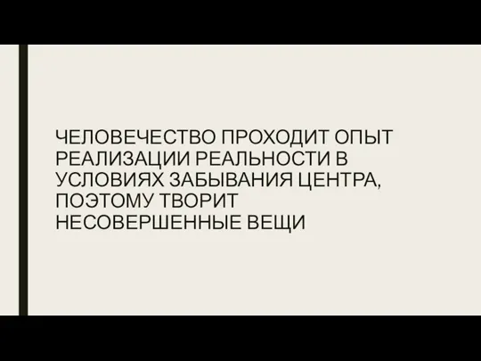 ЧЕЛОВЕЧЕСТВО ПРОХОДИТ ОПЫТ РЕАЛИЗАЦИИ РЕАЛЬНОСТИ В УСЛОВИЯХ ЗАБЫВАНИЯ ЦЕНТРА, ПОЭТОМУ ТВОРИТ НЕСОВЕРШЕННЫЕ ВЕЩИ