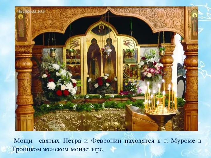 Мощи святых Петра и Февронии находятся в г. Муроме в Троицком женском монастыре.