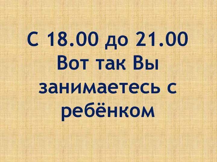 С 18.00 до 21.00 Вот так Вы занимаетесь с ребёнком