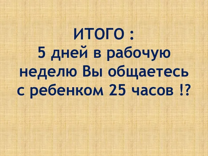 ИТОГО : 5 дней в рабочую неделю Вы общаетесь с ребенком 25 часов !?