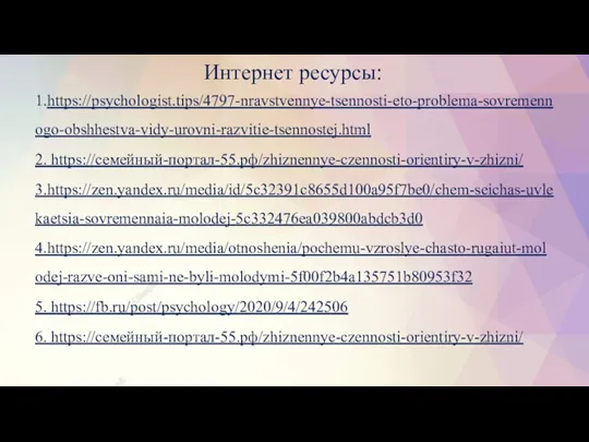 1.https://psychologist.tips/4797-nravstvennye-tsennosti-eto-problema-sovremennogo-obshhestva-vidy-urovni-razvitie-tsennostej.html 2. https://семейный-портал-55.рф/zhiznennye-czennosti-orientiry-v-zhizni/ 3.https://zen.yandex.ru/media/id/5c32391c8655d100a95f7be0/chem-seichas-uvlekaetsia-sovremennaia-molodej-5c332476ea039800abdcb3d0 4.https://zen.yandex.ru/media/otnoshenia/pochemu-vzroslye-chasto-rugaiut-molodej-razve-oni-sami-ne-byli-molodymi-5f00f2b4a135751b80953f32 5. https://fb.ru/post/psychology/2020/9/4/242506 6. https://семейный-портал-55.рф/zhiznennye-czennosti-orientiry-v-zhizni/ Интернет ресурсы: