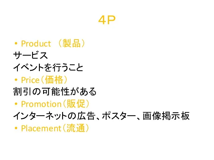 ４Ｐ Product （製品） サービス イベントを行うこと Price（価格） 割引の可能性がある Promotion（販促） インターネットの広告、ポスター、画像掲示板 Placement（流通）