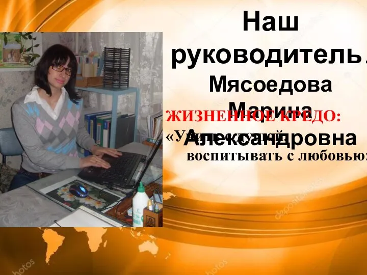 Наш руководитель! Мясоедова Марина Александровна ЖИЗНЕННОЕ КРЕДО: «Учить с душой, воспитывать с любовью»