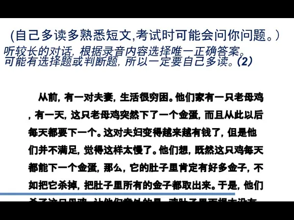 (自己多读多熟悉短文,考试时可能会问你问题。） 听较长的对话，根据录音内容选择唯一正确答案。 可能有选择题或判断题，所以一定要自己多读。（2） 从前，有一对夫妻，生活很穷困。他们家有一只老母鸡，有一天，这只老母鸡突然下了一个金蛋，而且从此以后每天都要下一个。这对夫妇变得越来越有钱了，但是他们并不满足，觉得这样太慢了。他们想，既然这只鸡每天都能下一个金蛋，那么，它的肚子里肯定有好多金子，不如把它杀掉，把肚子里所有的金子都取出来。于是，他们杀了这只母鸡。让他们意外的是，鸡肚子里面根本没有什么金子。没过多久，他们就花光了金子，又过上了原来的穷日子。