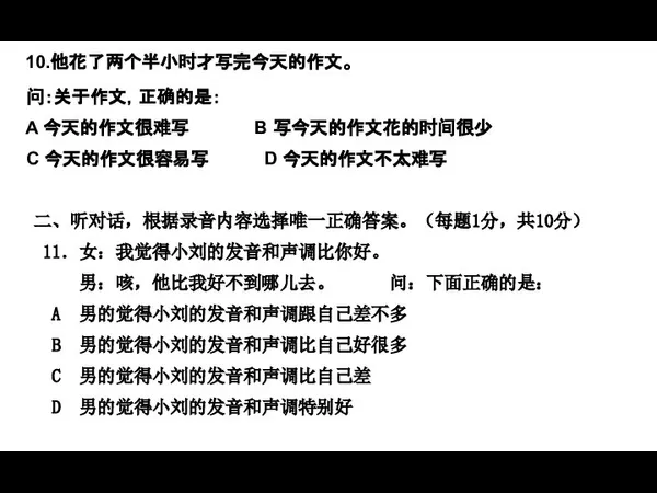 10.他花了两个半小时才写完今天的作文。 问：关于作文，正确的是： A 今天的作文很难写 B 写今天的作文花的时间很少 C 今天的作文很容易写 D 今天的作文不太难写 二、听对话，根据录音内容选择唯一正确答案。（每题1分，共10分） 11．女：我觉得小刘的发音和声调比你好。