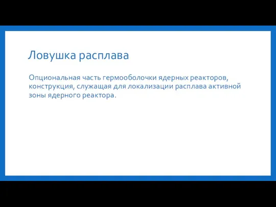 Ловушка расплава Опциональная часть гермооболочки ядерных реакторов, конструкция, служащая для локализации расплава активной зоны ядерного реактора.