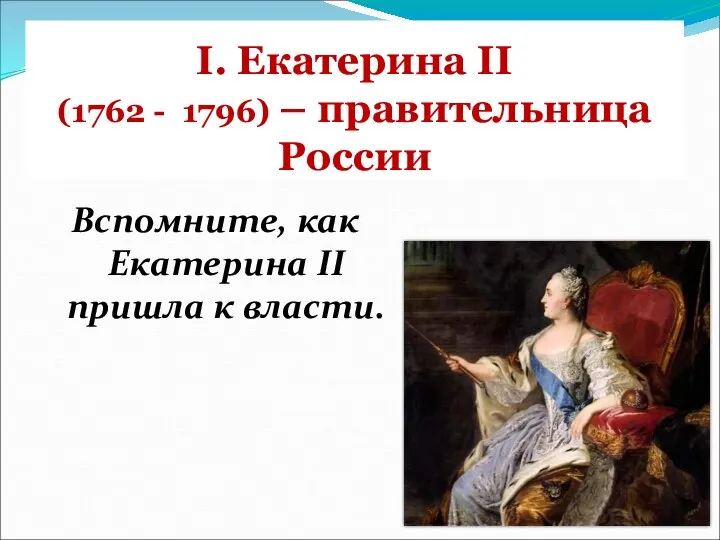 I. Екатерина II (1762 - 1796) – правительница России Вспомните, как Екатерина II пришла к власти.