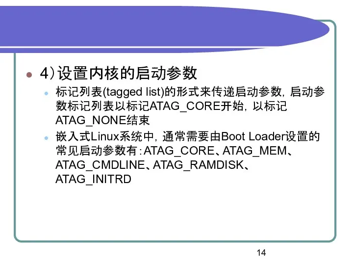 4）设置内核的启动参数 标记列表(tagged list)的形式来传递启动参数，启动参数标记列表以标记ATAG_CORE开始，以标记ATAG_NONE结束 嵌入式Linux系统中，通常需要由Boot Loader设置的常见启动参数有：ATAG_CORE、ATAG_MEM、ATAG_CMDLINE、ATAG_RAMDISK、ATAG_INITRD