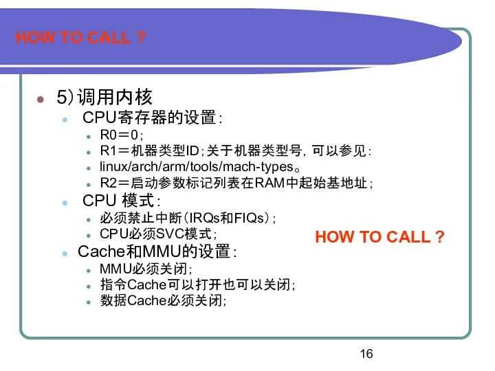 HOW TO CALL ? 5）调用内核 CPU寄存器的设置： R0＝0； R1＝机器类型ID；关于机器类型号，可以参见： linux/arch/arm/tools/mach-types。 R2＝启动参数标记列表在RAM中起始基地址； CPU 模式：