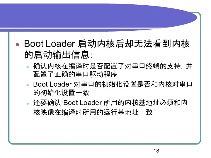 Boot Loader 启动内核后却无法看到内核的启动输出信息： 确认内核在编译时是否配置了对串口终端的支持，并配置了正确的串口驱动程序 Boot Loader 对串口的初始化设置是否和内核对串口的初始化设置一致 还要确认 Boot Loader 所用的内核基地址必须和内核映像在编译时所用的运行基地址一致