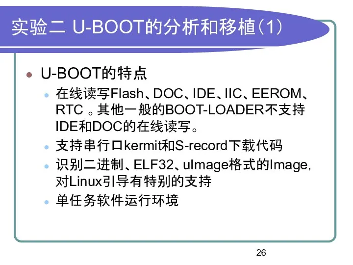 实验二 U-BOOT的分析和移植（1） U-BOOT的特点 在线读写Flash、DOC、IDE、IIC、EEROM、RTC 。其他一般的BOOT-LOADER不支持IDE和DOC的在线读写。 支持串行口kermit和S-record下载代码 识别二进制、ELF32、uImage格式的Image，对Linux引导有特别的支持 单任务软件运行环境