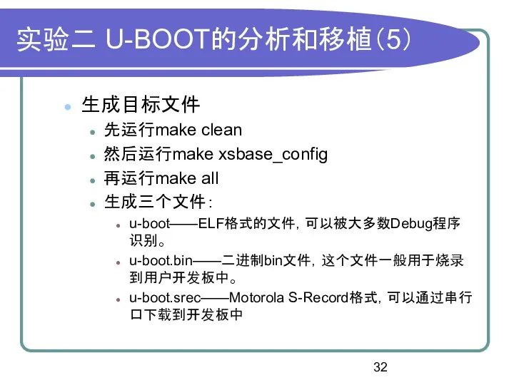 实验二 U-BOOT的分析和移植（5） 生成目标文件 先运行make clean 然后运行make xsbase_config 再运行make all 生成三个文件： u-boot——ELF格式的文件，可以被大多数Debug程序识别。 u-boot.bin——二进制bin文件，这个文件一般用于烧录到用户开发板中。 u-boot.srec——Motorola S-Record格式，可以通过串行口下载到开发板中