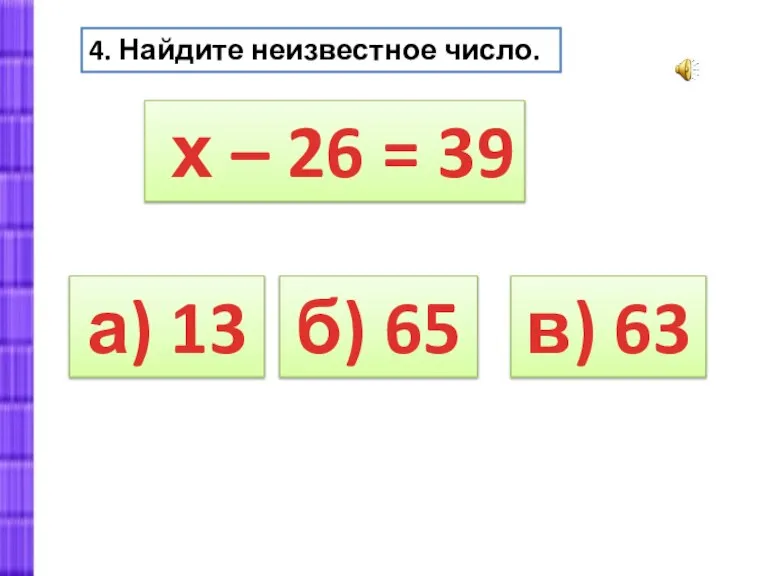 а) 13 4. Найдите неизвестное число. х – 26 = 39 б) 65 в) 63