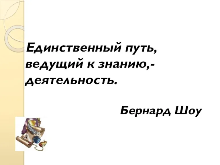 Единственный путь, ведущий к знанию,- деятельность. Бернард Шоу