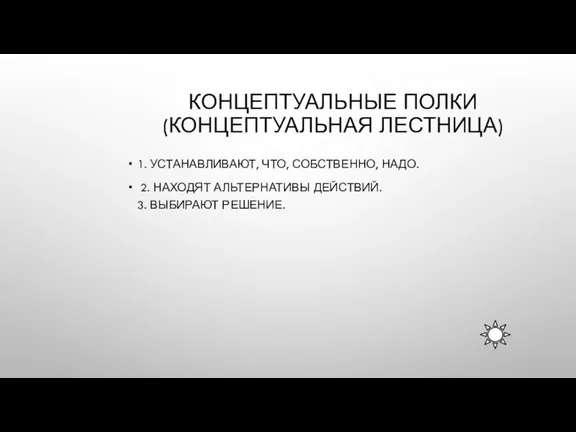 КОНЦЕПТУАЛЬНЫЕ ПОЛКИ (КОНЦЕПТУАЛЬНАЯ ЛЕСТНИЦА) 1. УСТАНАВЛИВАЮТ, ЧТО, СОБСТВЕННО, НАДО. 2. НАХОДЯТ АЛЬТЕРНАТИВЫ ДЕЙСТВИЙ. 3. ВЫБИРАЮТ РЕШЕНИЕ.