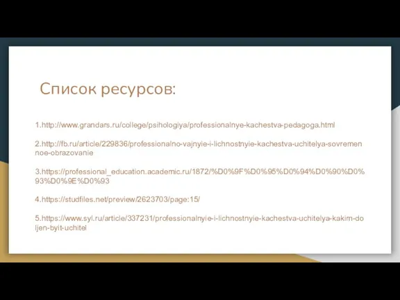 Список ресурсов: 1.http://www.grandars.ru/college/psihologiya/professionalnye-kachestva-pedagoga.html 2.http://fb.ru/article/229836/professionalno-vajnyie-i-lichnostnyie-kachestva-uchitelya-sovremennoe-obrazovanie 3.https://professional_education.academic.ru/1872/%D0%9F%D0%95%D0%94%D0%90%D0%93%D0%9E%D0%93 4.https://studfiles.net/preview/2623703/page:15/ 5.https://www.syl.ru/article/337231/professionalnyie-i-lichnostnyie-kachestva-uchitelya-kakim-doljen-byit-uchitel