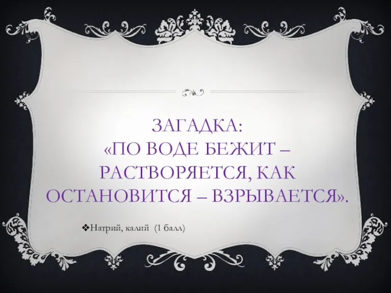 ЗАГАДКА: «ПО ВОДЕ БЕЖИТ – РАСТВОРЯЕТСЯ, КАК ОСТАНОВИТСЯ – ВЗРЫВАЕТСЯ». Натрий, калий (1 балл)