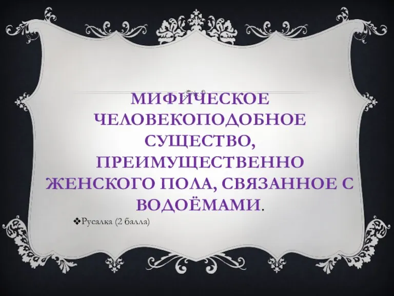 МИФИЧЕСКОЕ ЧЕЛОВЕКОПОДОБНОЕ СУЩЕСТВО, ПРЕИМУЩЕСТВЕННО ЖЕНСКОГО ПОЛА, СВЯЗАННОЕ С ВОДОЁМАМИ. Русалка (2 балла)