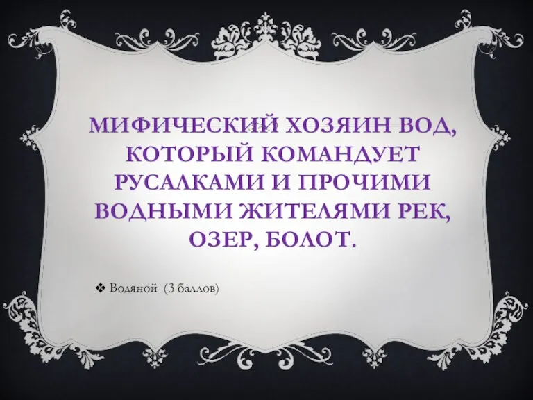 МИФИЧЕСКИЙ ХОЗЯИН ВОД, КОТОРЫЙ КОМАНДУЕТ РУСАЛКАМИ И ПРОЧИМИ ВОДНЫМИ ЖИТЕЛЯМИ РЕК, ОЗЕР, БОЛОТ. Водяной (3 баллов)