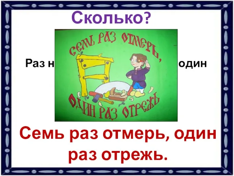 Сколько? Раз надо отмерить, чтобы один раз отрезать? Семь раз отмерь, один раз отрежь.