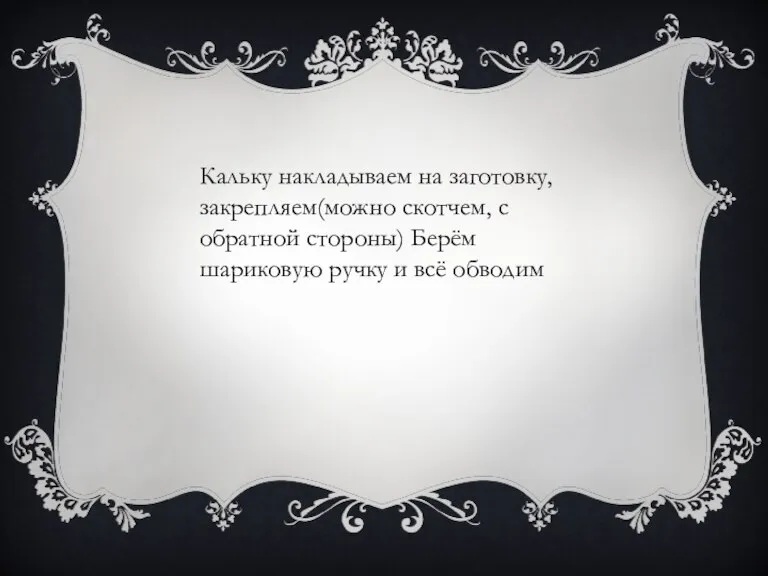 Кальку накладываем на заготовку, закрепляем(можно скотчем, с обратной стороны) Берём шариковую ручку и всё обводим