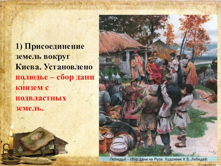 1) Присоединение земель вокруг Киева. Установлено полюдье – сбор дани князем с подвластных земель. Олифирова