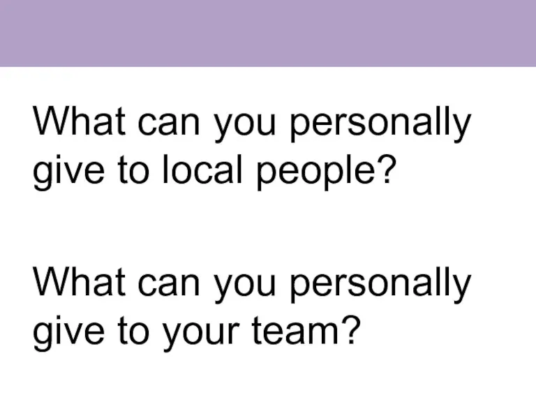 What can you personally give to local people? What can you personally give to your team?