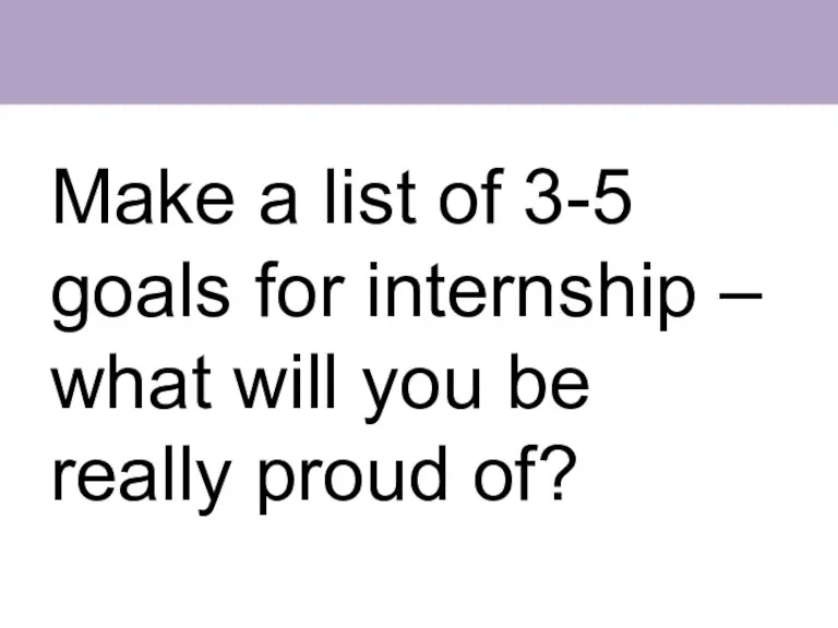 Make a list of 3-5 goals for internship – what will you be really proud of?