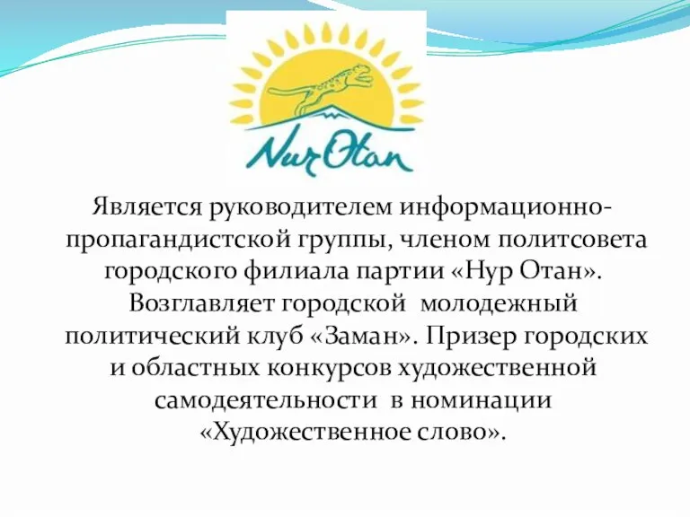 Является руководителем информационно-пропагандистской группы, членом политсовета городского филиала партии «Нур Отан». Возглавляет