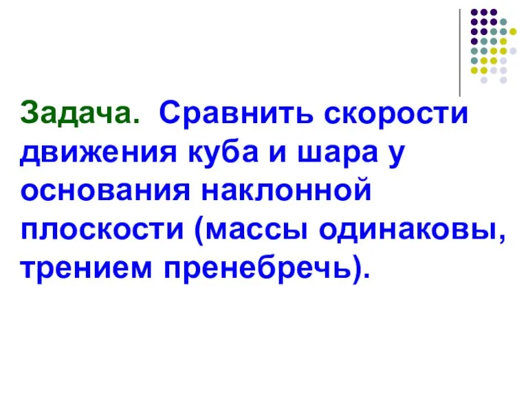 Задача. Сравнить скорости движения куба и шара у основания наклонной плоскости (массы одинаковы, трением пренебречь).