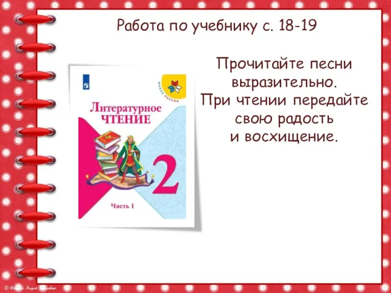 Работа по учебнику с. 18-19 Прочитайте песни выразительно. При чтении передайте свою радость и восхищение.