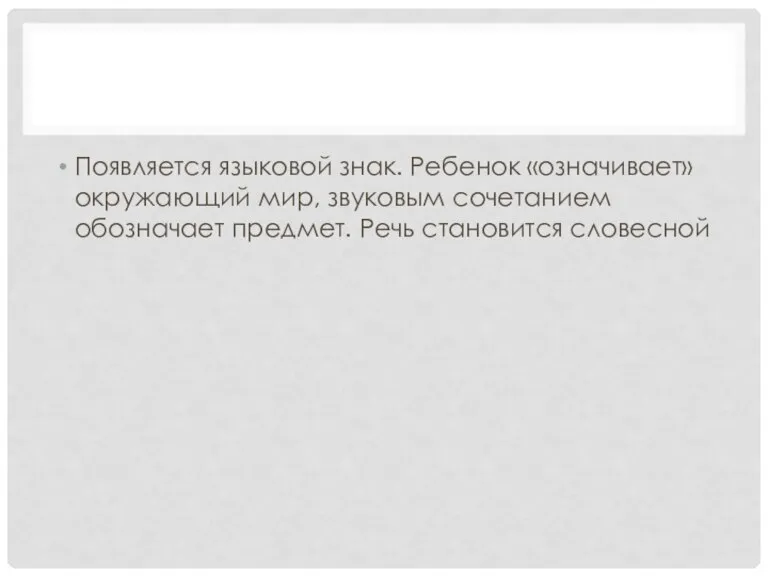 Появляется языковой знак. Ребенок «означивает» окружающий мир, звуковым сочетанием обозначает предмет. Речь становится словесной