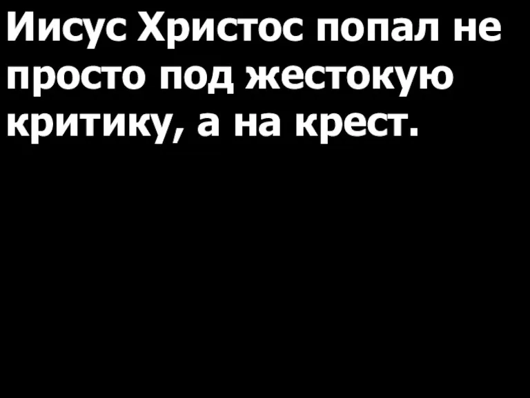 Иисус Христос попал не просто под жестокую критику, а на крест.