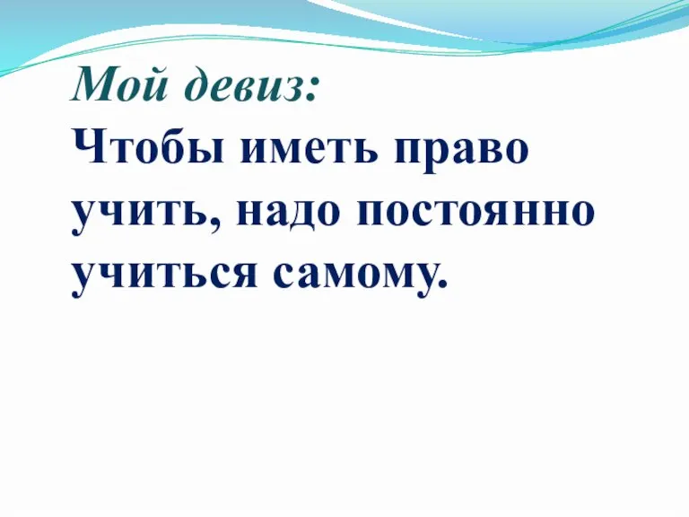 Мой девиз: Чтобы иметь право учить, надо постоянно учиться самому.