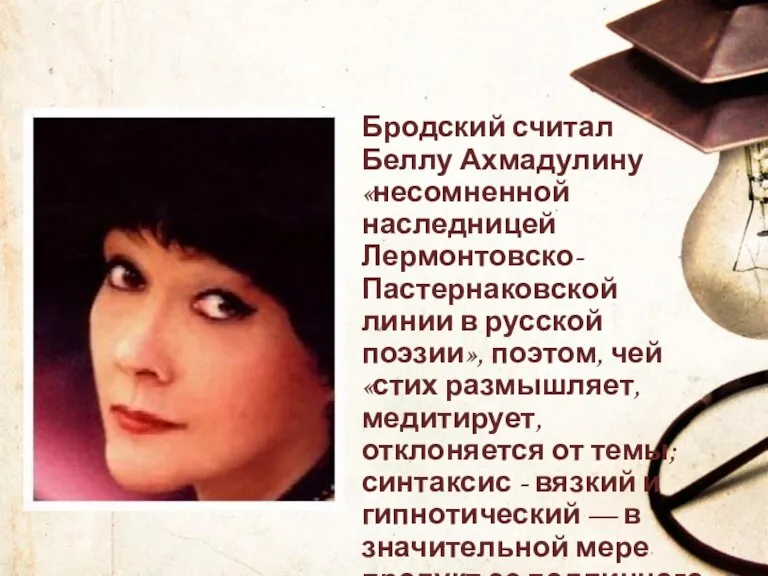 Бродский считал Беллу Ахмадулину «несомненной наследницей Лермонтовско-Пастернаковской линии в русской поэзии», поэтом,