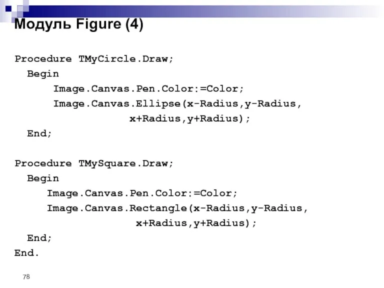 Procedure TMyCircle.Draw; Begin Image.Canvas.Pen.Color:=Color; Image.Canvas.Ellipse(x-Radius,y-Radius, x+Radius,y+Radius); End; Procedure TMySquare.Draw; Begin Image.Canvas.Pen.Color:=Color; Image.Canvas.Rectangle(x-Radius,y-Radius,