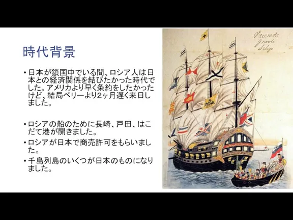 時代背景 日本が鎖国中でいる間、ロシア人は日本との経済関係を結びたかった時代でした。アメリカより早く条約をしたかったけど、結局ペリーより２ヶ月遅く来日しました。 ロシアの船のために長崎、戸田、はこだて港が開きました。 ロシアが日本で商売許可をもらいました。 千島列島のいくつが日本のものになりました。