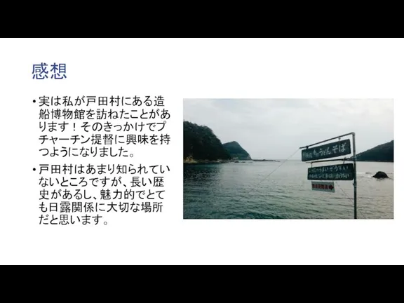 感想 実は私が戸田村にある造船博物館を訪ねたことがあります！そのきっかけでプチャーチン提督に興味を持つようになりました。 戸田村はあまり知られていないところですが、長い歴史があるし、魅力的でとても日露関係に大切な場所だと思います。