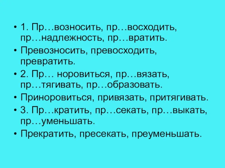 1. Пр…возносить, пр…восходить, пр…надлежность, пр…вратить. Превозносить, превосходить, превратить. 2. Пр… норовиться, пр…вязать,