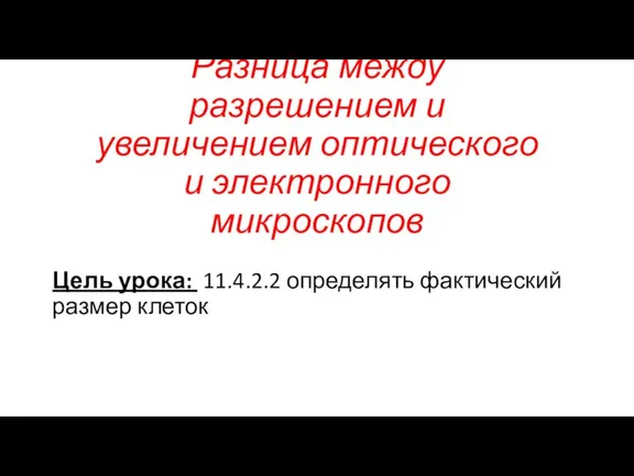 Цель урока: 11.4.2.2 определять фактический размер клеток Разница между разрешением и увеличением оптического и электронного микроскопов