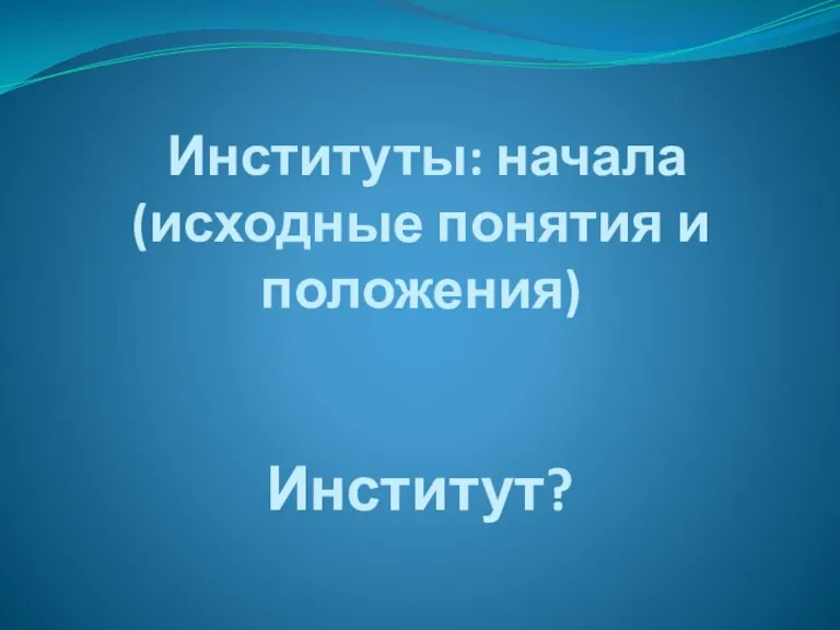 Институты: начала (исходные понятия и положения) Институт?