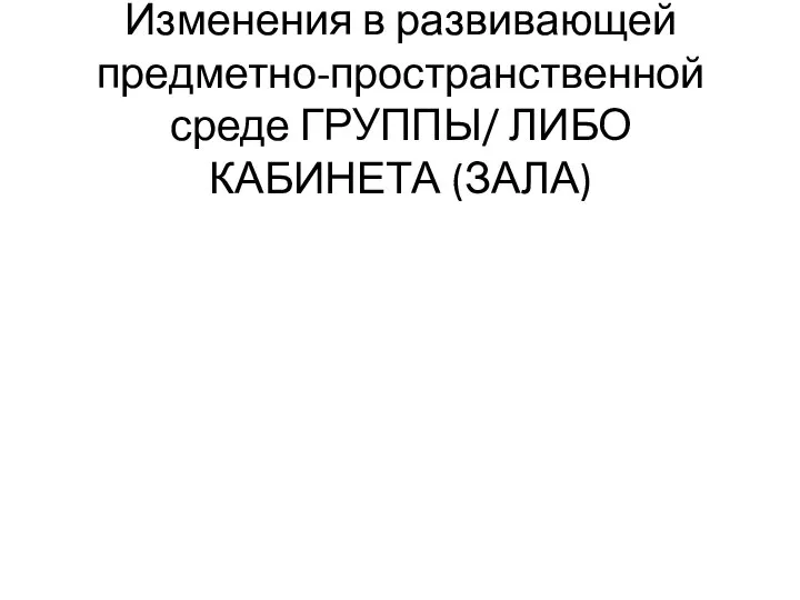 Изменения в развивающей предметно-пространственной среде ГРУППЫ/ ЛИБО КАБИНЕТА (ЗАЛА)